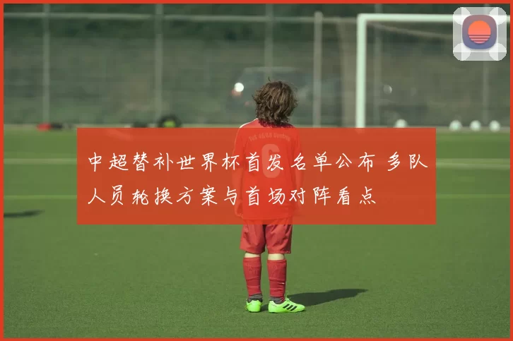 中超替补世界杯首发名单公布 多队人员轮换方案与首场对阵看点