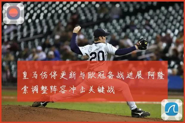 皇马伤停更新与欧冠备战进展 阿隆索调整阵容冲击关键战