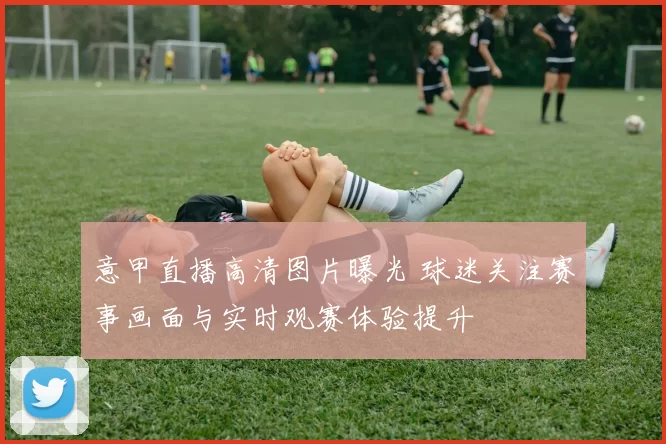 意甲直播高清图片曝光 球迷关注赛事画面与实时观赛体验提升