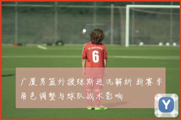 广厦男篮外援琼斯近况解析 新赛季角色调整与球队战术影响