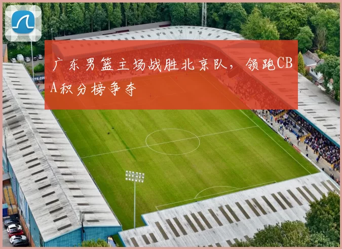 广东男篮主场战胜北京队，领跑CBA积分榜争夺